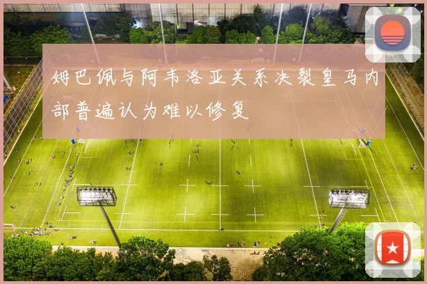 姆巴佩与阿韦洛亚关系决裂皇马内部普遍认为难以修复