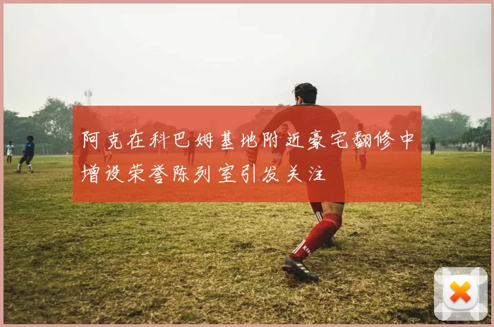 阿克在科巴姆基地附近豪宅翻修中增设荣誉陈列室引发关注