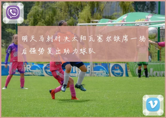 明天马刺对决太阳瓦塞尔缺席一场后强势复出助力球队