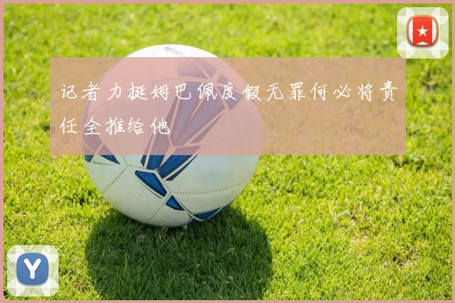记者力挺姆巴佩度假无罪何必将责任全推给他