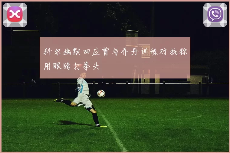 科尔幽默回应曾与乔丹训练对抗称用眼睛打拳头