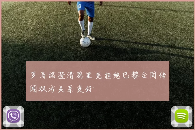 罗马诺澄清恩里克拒绝巴黎合同传闻双方关系良好