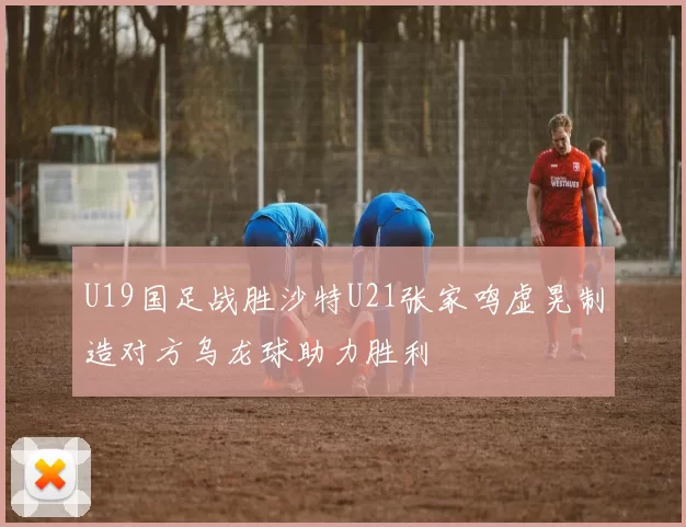 U19国足战胜沙特U21张家鸣虚晃制造对方乌龙球助力胜利