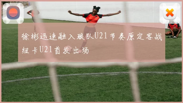 徐彬迅速融入狼队U21节奏原定客战纽卡U21首发出场