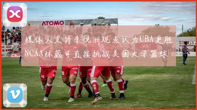 媒体人支持李悦洲观点认为CBA更胜NCAA林葳可直接挑战美国大学篮球