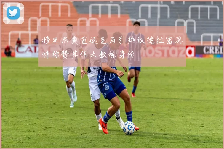 穆里尼奥重返皇马引热议德拉富恩特称赞其伟大教练身份