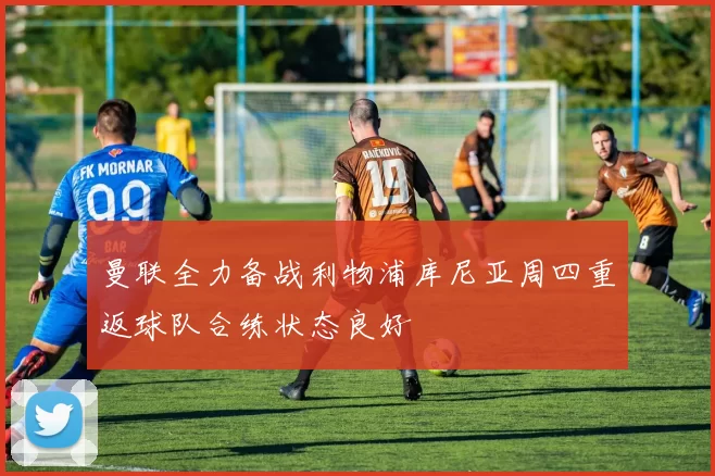 曼联全力备战利物浦库尼亚周四重返球队合练状态良好