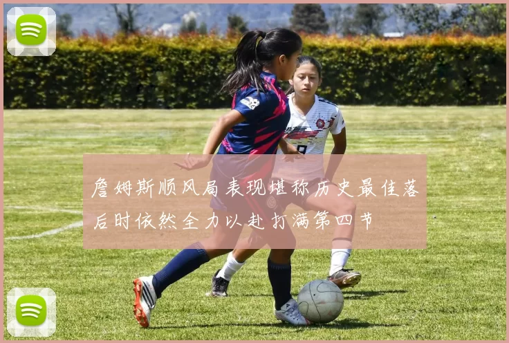詹姆斯顺风局表现堪称历史最佳落后时依然全力以赴打满第四节