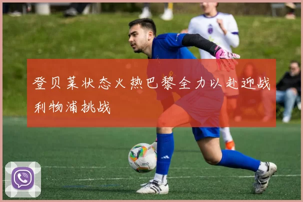 登贝莱状态火热巴黎全力以赴迎战利物浦挑战