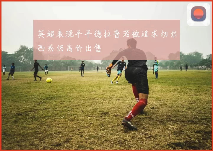 英超表现平平德拉普若被追求切尔西或仍高价出售