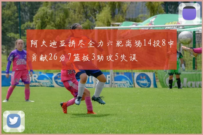 阿夫迪亚拼尽全力六犯离场14投8中贡献26分7篮板3助攻5失误