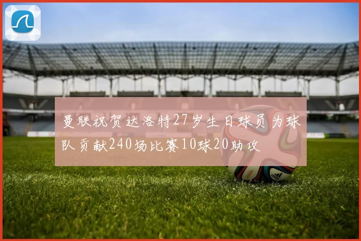 曼联祝贺达洛特27岁生日球员为球队贡献240场比赛10球20助攻
