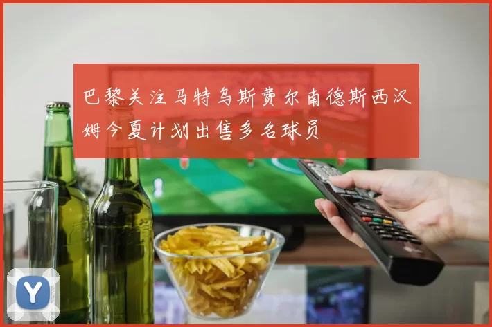 巴黎关注马特乌斯费尔南德斯西汉姆今夏计划出售多名球员
