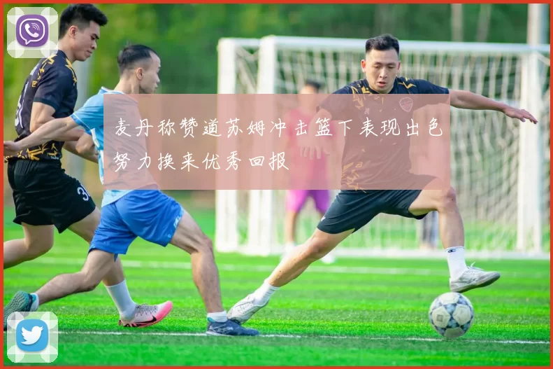 麦丹称赞道苏姆冲击篮下表现出色努力换来优秀回报