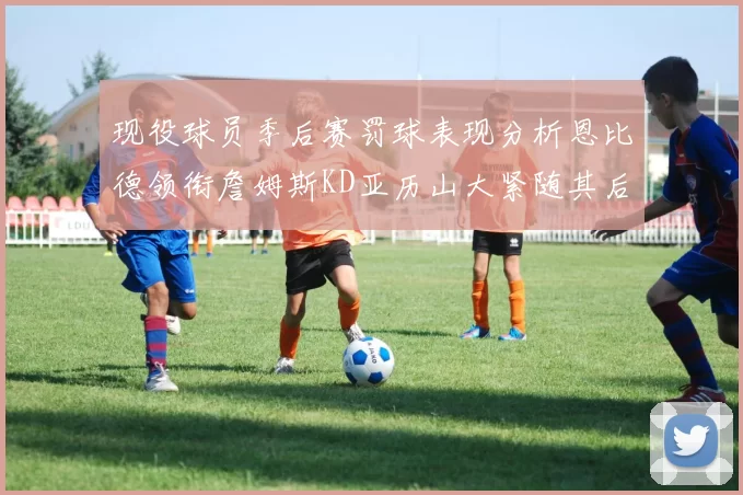 现役球员季后赛罚球表现分析恩比德领衔詹姆斯KD亚历山大紧随其后