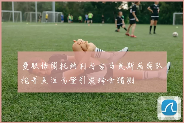 曼联传闻托纳利与吉马良斯或离队枪手关注戈登引发转会猜测