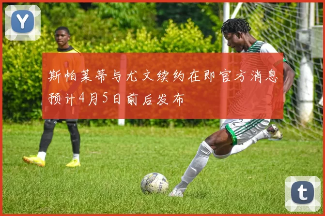 斯帕莱蒂与尤文续约在即官方消息预计4月5日前后发布