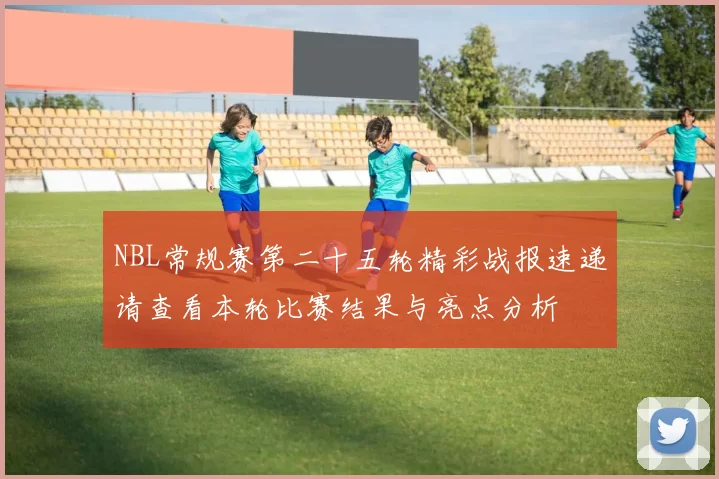 NBL常规赛第二十五轮精彩战报速递请查看本轮比赛结果与亮点分析