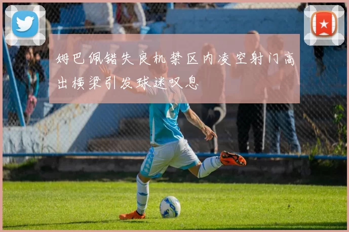 姆巴佩错失良机禁区内凌空射门高出横梁引发球迷叹息