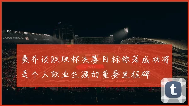 桑乔谈欧联杯决赛目标称若成功将是个人职业生涯的重要里程碑
