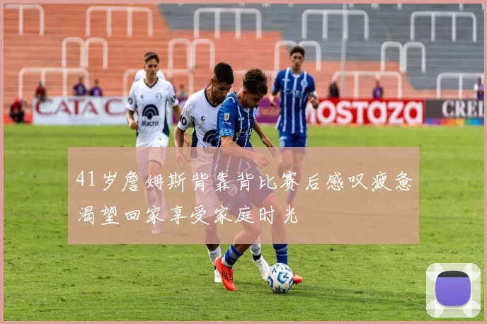 41岁詹姆斯背靠背比赛后感叹疲惫渴望回家享受家庭时光