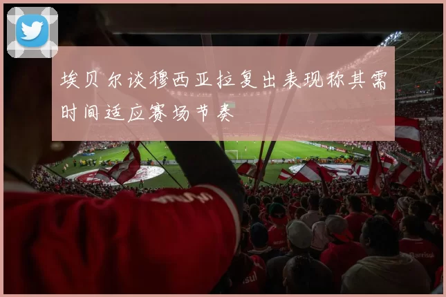 埃贝尔谈穆西亚拉复出表现称其需时间适应赛场节奏