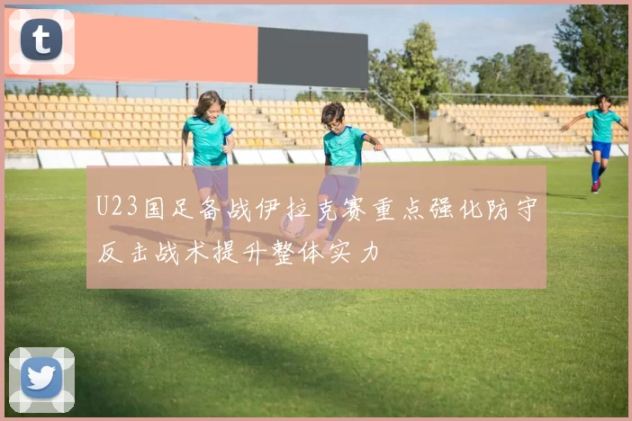 U23国足备战伊拉克赛重点强化防守反击战术提升整体实力