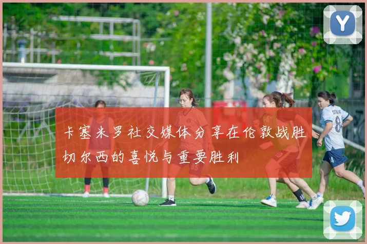 卡塞米罗社交媒体分享在伦敦战胜切尔西的喜悦与重要胜利