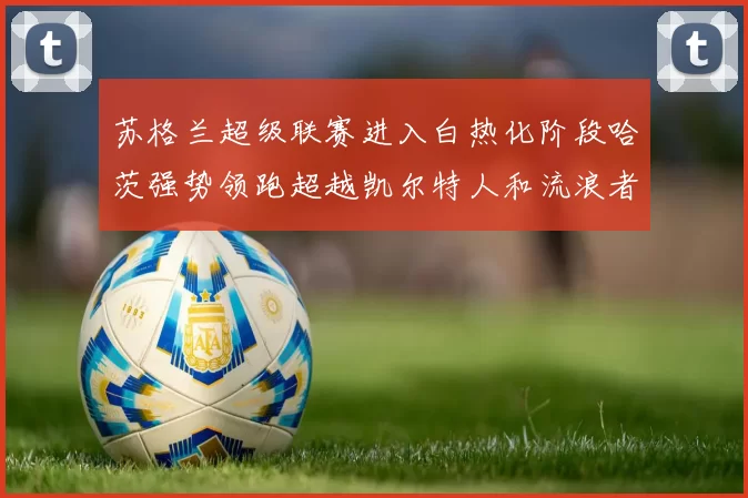 苏格兰超级联赛进入白热化阶段哈茨强势领跑超越凯尔特人和流浪者