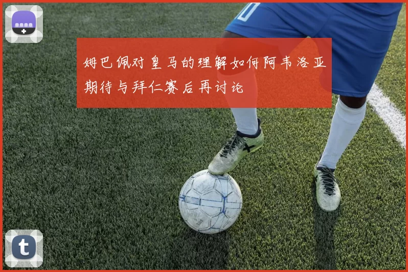 姆巴佩对皇马的理解如何阿韦洛亚期待与拜仁赛后再讨论