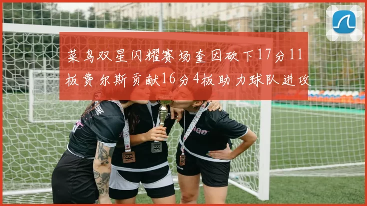 菜鸟双星闪耀赛场奎因砍下17分11板费尔斯贡献16分4板助力球队进攻