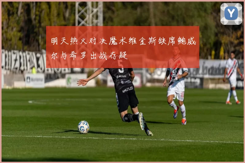 明天热火对决魔术维金斯缺席鲍威尔与希罗出战存疑