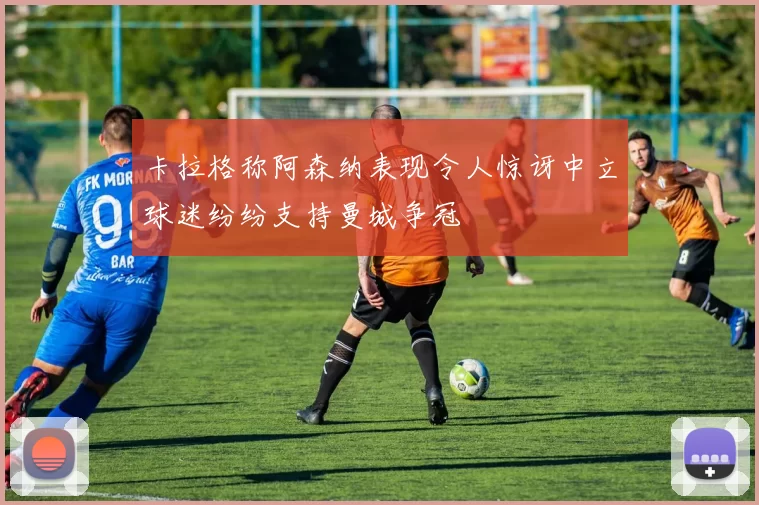 卡拉格称阿森纳表现令人惊讶中立球迷纷纷支持曼城争冠
