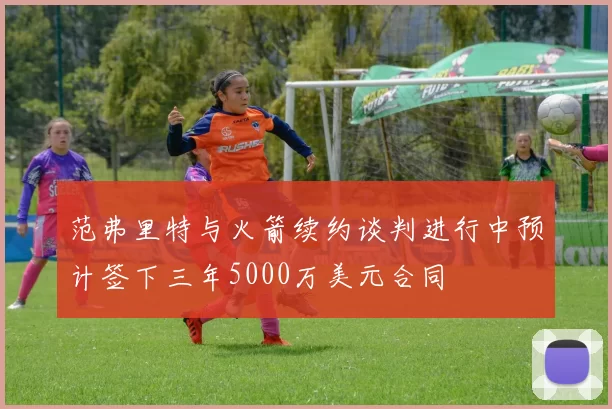 范弗里特与火箭续约谈判进行中预计签下三年5000万美元合同
