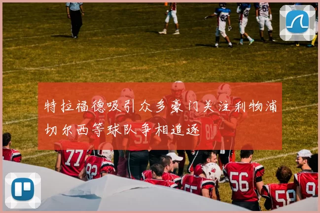 特拉福德吸引众多豪门关注利物浦切尔西等球队争相追逐